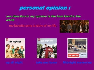 personal opinion :
one direction in my opinion is the best band in the
world
my favorite song is story of my life

up all night

e

take me home

Midnight memories

 