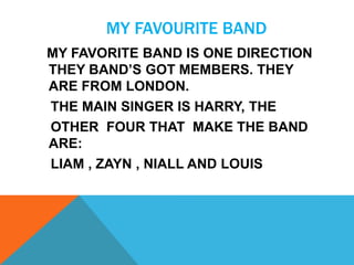 MY FAVOURITE BAND
MY FAVORITE BAND IS ONE DIRECTION
THEY BAND’S GOT MEMBERS. THEY
ARE FROM LONDON.
THE MAIN SINGER IS HARRY, THE
OTHER FOUR THAT MAKE THE BAND
ARE:
LIAM , ZAYN , NIALL AND LOUIS

 