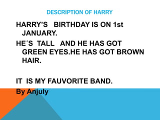 DESCRIPTION OF HARRY

HARRY’S BIRTHDAY IS ON 1st
JANUARY.
HE´S TALL AND HE HAS GOT
GREEN EYES.HE HAS GOT BROWN
HAIR.
IT IS MY FAUVORITE BAND.
By Anjuly

 