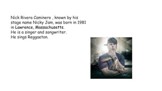 Nick Rivera Caminero , known by his
stage name Nicky Jam, was born in 1981
in Lawrence, Massachusetts.
He is a singer and songwriter.
He sings Reggaeton.
 