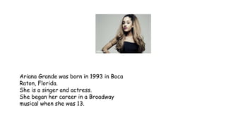 Ariana Grande was born in 1993 in Boca
Raton, Florida.
She is a singer and actress.
She began her career in a Broadway
musical when she was 13.
 