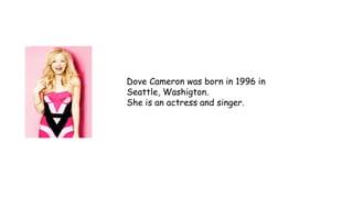 Dove Cameron was born in 1996 in
Seattle, Washigton.
She is an actress and singer.
 