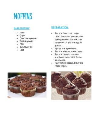 MUFFINS
INGREDIENTS:
 Flour
 Sugar
 Chocolate powder
 Baking powder
 Milk
 Sunflower oil
 Eggs
PREPARATION:
 Put the flour, the sugar
, the chocolate powder, the
baking powder, the milk, the
sunflower oil and the eggs in
a bowl.
 Mix all the ingredients .
 Put the mixture in the cases.
 Put the cases in the oven
and bake them, 180º for 20-
30 minutes.
 Leave them cool and they are
ready to eat.
 