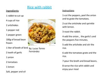 Ingredients
1 rabbit to cut up
4 cups of rice
2 artichokes
1 pepper red
1 pepper green
100g of broad bean
frozen
1 liter of broth of bird
2 tooth of garlic
1 onion
2 tomatoes
1 lemon
Salt, pepper and oil
Instructions
1-cut the peppers, peel the onion
and to grate the tomatoes.
2-cut the artichoke and sprinkle
with lemon.
3-roast the rabbit.
4-add the onion , the garlic’s and
the peppers five minutes.
5-add the artichoke and stir the
rice.
6-add the tomatoes grate and the
rice.
7-pour the broth and broad beans.
8-serve the rice whit rabbit and
enjoy your meal
Rice with rabbit
By: Lucas Torres
Fernàndez
 