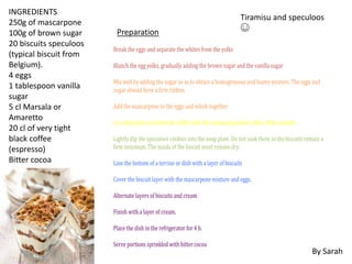 INGREDIENTS
250g of mascarpone
100g of brown sugar
20 biscuits speculoos
(typical biscuit from
Belgium).
4 eggs
1 tablespoon vanilla
sugar
5 cl Marsala or
Amaretto
20 cl of very tight
black coffee
(espresso)
Bitter cocoa
Preparation
Break the eggs and separate the whites from the yolks
Blanch the egg yolks, gradually adding the brown sugar and the vanilla sugar
Mix well by adding the sugar so as to obtain a homogeneous and foamy mixture. The eggs and
sugar should form a firm ribbon.
Add the mascarpone to the eggs and whisk together
In a deep plate, combine the coffee with the marsala (possibly with a little caramel,
Lightly dip the speculoos cookies into the soup plate. Do not soak them so the biscuits remain a
firm minimum. The inside of the biscuit must remain dry.
Line the bottom of a terrine or dish with a layer of biscuits
Cover the biscuit layer with the mascarpone mixture and eggs.
Alternate layers of biscuits and cream
Finish with a layer of cream.
Place the dish in the refrigerator for 4 h.
Serve portions sprinkled with bitter cocoa
By Sarah
Tiramisu and speculoos
☺
 
