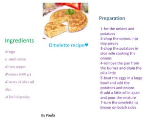 ●6 eggs
●1 small onion
●Green pepper
●Potatoes (600 gr)
●Glasses of olive oil
●Salt
●A leaf of presley
1-for the onions and
potatoes
2-chop the onions into
tiny pieces
3-chop the potatoes in
dice wile cooking the
onions
4-remove the pan from
the burner and drain the
oil a little
5-beat the eggs in a large
bowl and add the
potatoes and onions
6-add a little oil in apan
and pour the mixture
7-turn the omelette to
brown on botch sides
Ingredients
Preparation
By Paula
Omelette recipe♥
 