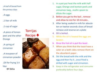 .A loaf of bread from
the prvious days
.4 eggs
.1 liter of milk
.1 cup of sugar
.A piece of lemon
peel and the other
Orange
.A spring of
cinnamon
.A teaspoon of
cinnamon powder
.Oil for frying 3.4
liter
1. In a pot put heat the milk with half
sugar, Orange and leamon peels and
cinnamon twig , mullin spoon to
dilute the sugar.
2. Before you get to the boil , remove
and allow to rest for 10 minutes .
3. After being soaked in milk for aboute
ten or twelve seconds slices of bread
remove and reserve on a plate
4. Oil is boiled .
5. While the oil is heated the eggs are
beaten .
6. Once the hot oil is put the toast .
7. When you think that the toast have a
color on a both sides remove them on
the absorbent paper .
8. Stir the bread with the milk and the
egg and then fry it , once fried is
drilled with sugar and cinnamon.
9. Keep in the refrigerator and consume
preferably before four days.
Torrijas
Recipe ♣
BY Dèlia
 