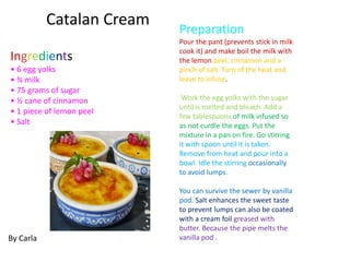 Ingredients
• 6 egg yolks
• ¾ milk
• 75 grams of sugar
• ½ cane of cinnamon
• 1 piece of lemon peel
• Salt
Preparation
Pour the pant (prevents stick in milk
cook it) and make boil the milk with
the lemon peel, cinnamon and a
pinch of salt. Turn of the heat and
leave to infuse.
Work the egg yolks with the sugar
until is melted and bleach. Add a
few tablespoons of milk infused so
as not curdle the eggs. Put the
mixture in a pan on fire. Go stirring
it with spoon until it is taken.
Remove from heat and pour into a
bowl. Idle the stirring occasionally
to avoid lumps.
You can survive the sewer by vanilla
pod. Salt enhances the sweet taste
to prevent lumps can also be coated
with a cream foil greased with
butter. Because the pipe melts the
vanilla pod .By Carla
Catalan Cream
 