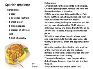 Spanish omelette
Ingredients
• 6 eggs
• 3 potatoes (600 gr)
• 1 small onion
• 1 green pepper
• 2 glasses of olive oil
• Salt
• A leaf of parsley
Elaboration
1-Peel and chop the onion into medium dice.
Clean the green pepper, remove the stem and
the seeds and cut it into dice.
2-If the potatoes are dirty, water them. Pale
them, cut them in half lengthwise and then cut
each piece into half-inch thin moons.
3-Put everything in the pan, season as you like
and fry over a low heat for 25-30 minutes.
4-Remove the fry and drain. Transfer the oil to
a bowl and set aside. Clean pan with kitchen
paper.
5-Peel the eggs, place them in a large bowl
and chop them. Add them to your taste, add
the fry of potatoes, onion and pepper and mix
well.
6-Put the pan back into the fire, add a trickle
of the reserved oil and add the mixture.
Remove a little with a wooden spoon and wait
(20 seconds) to start curdling.
7-Separate the edges, cover the pan with a
dish of larger diameter than the pan and turn
the pan.
8-Pull it back to square the other side.
By
David
 