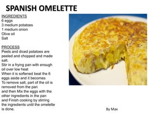 INGREDIENTS
6 eggs
3 medium potatoes
1 medium onion
Olive oil
Salt
PROCESS
Peels and diced potatoes are
peeled and chopped and made
salt.
Stir in a frying pan with enough
oil over low heat
When it is softened beat the 6
eggs aside and it becomes
To remove salt, part of the oil is
removed from the pan
and then Mix the eggs with the
other ingredients in the pan
and Finish cooking by stirring
the ingredients until the omelette
is done.
SPANISH OMELETTE
By Max
 