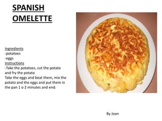 Ingredients
-potatoes
-eggs
Instructions
-Take the potatoes, cut the potato
and fry the potato
Take the eggs and beat them, mix the
potato and the eggs and put them in
the pan 1 o 2 minutes and end.
SPANISH
OMELETTE
By Joan
 