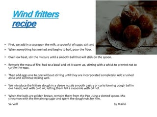 Wind fritters
recipe
• First, we add in a saucepan the milk, a spoonful of sugar, salt and butter.
• When everything has melted and begins to boil, pour the flour.
• Over low heat, stir the mixture until a smooth ball that will stick on the spoon.
• Remove the mass of fire, had to a bowl and let it warm up, stirring with a whisk to prevent not to
curdle the eggs.
• Then add eggs one to one without stirring until they are incorporated completely. Add crushed
anise and continue mixing well.
• We introduce the fritters dough in a sleeve nozzle smooth pastry or curly forming dough ball in
our hands, wet with cold oil, letting them fall a casserole with oil hot.
• When the balls are golden brown, remove them from the Pan using a slotted spoon. Mix
cinnamon with the remaining sugar and spent the doughnuts for him.
Serve!! By Mario
 