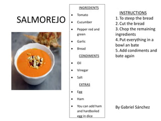 INGREDIENTS
 Tomato
 Cucumber
 Pepper red and
green
 Garlic
 Bread
CONDIMENTS
 Oil
 Vinegar
 Salt
EXTRAS
 Egg
 Ham
 You can add ham
and hardboiled
egg in dice
By Gabriel Sánchez
INSTRUCTIONS
1.To steep the bread
2.Cut the bread
3.Chop the remaining
ingredients
4.Put everything in a
bowl an bate
5.Add condiments and
bate again
SALMOREJO
 