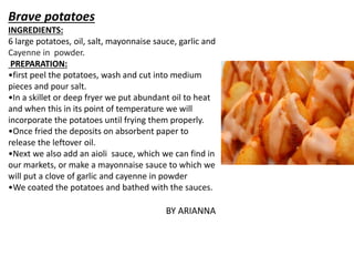 Brave potatoes
INGREDIENTS:
6 large potatoes, oil, salt, mayonnaise sauce, garlic and
Cayenne in powder.
PREPARATION:
•first peel the potatoes, wash and cut into medium
pieces and pour salt.
•In a skillet or deep fryer we put abundant oil to heat
and when this in its point of temperature we will
incorporate the potatoes until frying them properly.
•Once fried the deposits on absorbent paper to
release the leftover oil.
•Next we also add an aioli sauce, which we can find in
our markets, or make a mayonnaise sauce to which we
will put a clove of garlic and cayenne in powder
•We coated the potatoes and bathed with the sauces.
BY ARIANNA
 