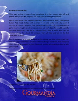 Preparation Instruction
Make sure shrimp is cleaned and completely dry, then season with salt and
pepper. Boil your water for pasta and cook pasta according to directions.
Heat a large skillet over medium-high heat, adding olive oil and 2 tablespoons
butter. Add sliced shallots with a pinch of salt and saute until soft, about 3
minutes. Add in minced garlic, then immediately add in shrimp (this prevents the
garlic from burning) in one layer so each side can cook. Cook for only 60 seconds,
then flip shrimp and cook for 60 seconds more. Pour in white wine and let
mixture simmer for about 2-3 minutes. Turn off heat and stir in the last
tablespoon of butter.
Add all pasta to a large bowl and pour entire shrimp and wine mixture over top.
Add red pepper and cheese and toss until everything is combined. Add additional
olive oil or salt and pepper to taste if desired. Sprinkle with parsley and serve with
garlic bread.
I’d twirl my fork around this any day.
Source: http://www.howsweeteats.com/2010/12/our-favorite-shrimp-scampi/
 