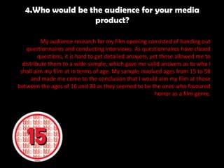 4.Who would be the audience for your media
product?
My audience research for my film opening consisted of handing out
questionnaires and conducting interviews. As questionnaires have closed
questions, it is hard to get detailed answers, yet these allowed me to
distribute them to a wide sample, which gave me valid answers as to who I
shall aim my film at in terms of age. My sample involved ages from 15 to 58
and made me come to the conclusion that I would aim my film at those
between the ages of 16 and 30 as they seemed to be the ones who favoured
horror as a film genre.
 