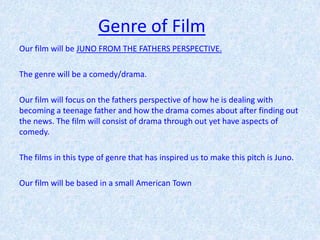 Genre of Film
Our film will be JUNO FROM THE FATHERS PERSPECTIVE.

The genre will be a comedy/drama.

Our film will focus on the fathers perspective of how he is dealing with
becoming a teenage father and how the drama comes about after finding out
the news. The film will consist of drama through out yet have aspects of
comedy.

The films in this type of genre that has inspired us to make this pitch is Juno.

Our film will be based in a small American Town
 