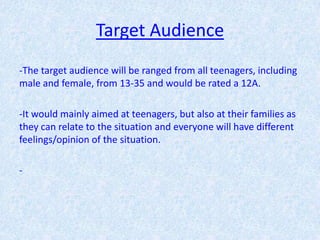Target Audience
-The target audience will be ranged from all teenagers, including
male and female, from 13-35 and would be rated a 12A.

-It would mainly aimed at teenagers, but also at their families as
they can relate to the situation and everyone will have different
feelings/opinion of the situation.

-
 
