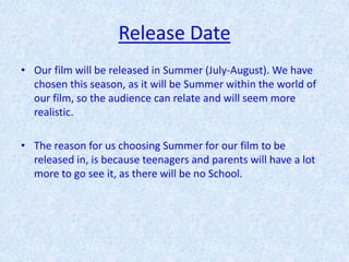 Release Date
• Our film will be released in Summer (July-August). We have
  chosen this season, as it will be Summer within the world of
  our film, so the audience can relate and will seem more
  realistic.

• The reason for us choosing Summer for our film to be
  released in, is because teenagers and parents will have a lot
  more to go see it, as there will be no School.
 