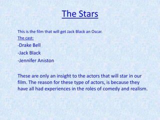 The Stars
This is the film that will get Jack Black an Oscar.
The cast:
-Drake Bell
-Jack Black
-Jennifer Aniston

These are only an insight to the actors that will star in our
film. The reason for these type of actors, is because they
have all had experiences in the roles of comedy and realism.
 