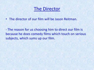 The Director
• The director of our film will be Jason Reitman.

- The reason for us choosing him to direct our film is
because he does comedy films which touch on serious
subjects, which sums up our film.
 