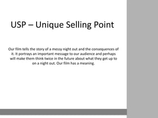 USP – Unique Selling Point

Our film tells the story of a messy night out and the consequences of
 it. It portrays an important message to our audience and perhaps
 will make them think twice in the future about what they get up to
                on a night out. Our film has a meaning.
 