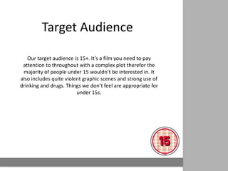 Target Audience

   Our target audience is 15+. It’s a film you need to pay
 attention to throughout with a complex plot therefor the
 majority of people under 15 wouldn’t be interested in. It
also includes quite violent graphic scenes and strong use of
drinking and drugs. Things we don’t feel are appropriate for
                         under 15s.
 