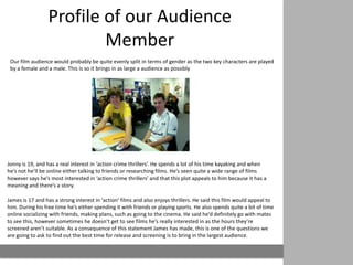 Profile of our Audience
                         Member
 Our film audience would probably be quite evenly split in terms of gender as the two key characters are played
 by a female and a male. This is so it brings in as large a audience as possibly




Jonny is 19, and has a real interest in ‘action crime thrillers’. He spends a lot of his time kayaking and when
he’s not he’ll be online either talking to friends or researching films. He’s seen quite a wide range of films
however says he’s most interested in ‘action crime thrillers’ and that this plot appeals to him because it has a
meaning and there’s a story.

James is 17 and has a strong interest in ‘action’ films and also enjoys thrillers. He said this film would appeal to
him. During his free time he’s either spending it with friends or playing sports. He also spends quite a bit of time
online socializing with friends, making plans, such as going to the cinema. He said he’d definitely go with mates
to see this, however sometimes he doesn’t get to see films he’s really interested in as the hours they’re
screened aren’t suitable. As a consequence of this statement James has made, this is one of the questions we
are going to ask to find out the best time for release and screening is to bring in the largest audience.
 