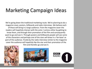 Marketing Campaign Ideas

We’re going down the traditional marketing route. We’re planning
 to do a magazine cover, posters, billboards and radio interviews.
 We believe each of these will bring in a large audience. From the
magazine cover the readers will hopefully interact with the actor /
     actress either by getting to know them, and through their
  promotion of the film and consequently want to go and see it.
    Through posters and billboards people will see some of the
characters and perhaps one of the stars will draw in a ‘fan base’ as
 part of the audience. Finally by the radio interview similar to the
 magazine cover the audience will hopefully like the star and their
          promotion of the film and therefor go and see it.
 