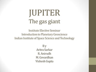 JUPITER
The gas giant
InstituteElectiveSeminar
IntroductiontoPlanetaryGeoscience
IndianInstituteofSpaceScienceandTechnology
By
AritraSarkar
R.Anirudh
M.Govardhan
VisheshGupta
 