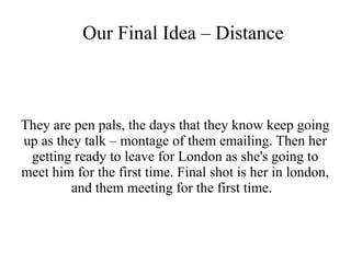 Our Final Idea – Distance 
They are pen pals, the days that they know keep going 
up as they talk – montage of them emailing. Then her 
getting ready to leave for London as she's going to 
meet him for the first time. Final shot is her in london, 
and them meeting for the first time. 
 