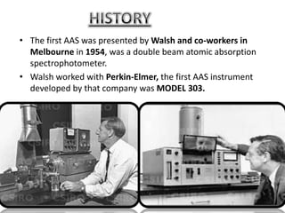 • The first AAS was presented by Walsh and co-workers in
  Melbourne in 1954, was a double beam atomic absorption
  spectrophotometer.
• Walsh worked with Perkin-Elmer, the first AAS instrument
  developed by that company was MODEL 303.
 