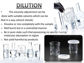 •       The viscosity adjustment can be
 done with suitable solvents which can be
that in a way solvent should;
o Dissolve or mix completely with the sample
o Well burnt but in a controlled manner
o Be in pure state such that possessing no species having
   molecular absorption in region
o Not yield harmful by-products
o Not be expensive
 