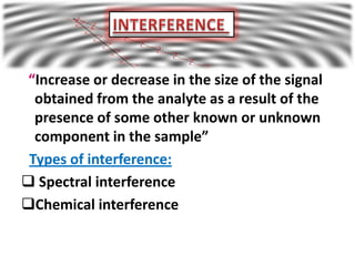 “Increase or decrease in the size of the signal
  obtained from the analyte as a result of the
  presence of some other known or unknown
  component in the sample”
 Types of interference:
 Spectral interference
Chemical interference
 