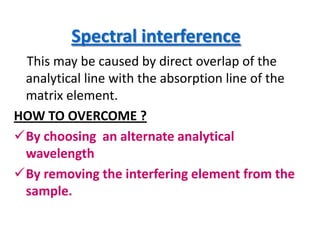 Spectral interference
 This may be caused by direct overlap of the
 analytical line with the absorption line of the
 matrix element.
HOW TO OVERCOME ?
By choosing an alternate analytical
 wavelength
By removing the interfering element from the
 sample.
 