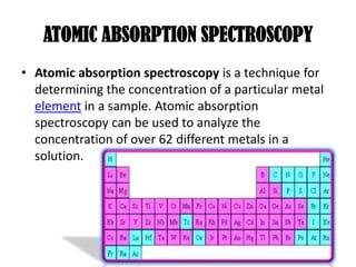 ATOMIC ABSORPTION SPECTROSCOPY
• Atomic absorption spectroscopy is a technique for
  determining the concentration of a particular metal
  element in a sample. Atomic absorption
  spectroscopy can be used to analyze the
  concentration of over 62 different metals in a
  solution.
 