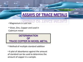 • Magnesium in cast iron

• Silver, Zinc, Copper and Lead in
Cadmium metal




• Method of multiple standard addition
• A plot of absorbance against the amount
of standard can be used to determine the
amount of copper in a sample.
 