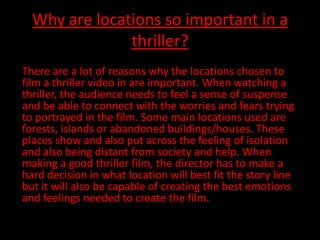 Why are locations so important in a
               thriller?
There are a lot of reasons why the locations chosen to
film a thriller video in are important. When watching a
thriller, the audience needs to feel a sense of suspense
and be able to connect with the worries and fears trying
to portrayed in the film. Some main locations used are
forests, islands or abandoned buildings/houses. These
places show and also put across the feeling of isolation
and also being distant from society and help. When
making a good thriller film, the director has to make a
hard decision in what location will best fit the story line
but it will also be capable of creating the best emotions
and feelings needed to create the film.
 