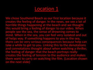 Location 1
We chose Southend Beach as our first location because it
creates the feeling of danger. In the news, we see a lot of
horrible things happening at the beach and we thought
this would bring a feeling of danger to our video. When
people see the sea, the sense of drowning comes to
mind. When in the sea, you can feel very isolated and out
of helps way. If something happens to you in the sea,
there can be very serious consequences because help can
take a while to get to you. Linking this to the denotations
and connotations thought about when watching a thriller,
the feeling of danger that the beach portrays really
creates the feeling of tension to the audience and makes
them want to carry on watching the film. (Location shown
on the next slide)
 