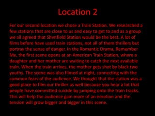 Location 2
For our second location we chose a Train Station. We researched a
few stations that are close to us and easy to get to and as a group
we all agreed that Shenfield Station would be the best. A lot of
films before have used train stations, not all of them thrillers but
portray the sense of danger. In the Romantic Drama, Remember
Me, the first scene opens at an American Train Station, where a
daughter and her mother are waiting to catch the next available
train. When the train arrives, the mother gets shot by black two
youths. The scene was also filmed at night, connecting with the
common fears of the audience. We thought that the station was a
good place to film our thriller as well because you hear a lot that
people have committed suicide by jumping onto the train tracks.
This will help the audience gain more of an emotion and the
tension will grow bigger and bigger in this scene.
 