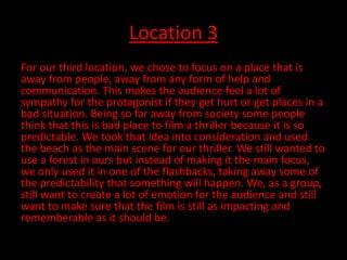 Location 3
For our third location, we chose to focus on a place that is
away from people, away from any form of help and
communication. This makes the audience feel a lot of
sympathy for the protagonist if they get hurt or get places in a
bad situation. Being so far away from society some people
think that this is bad place to film a thriller because it is so
predictable. We took that idea into consideration and used
the beach as the main scene for our thriller. We still wanted to
use a forest in ours but instead of making it the main focus,
we only used it in one of the flashbacks, taking away some of
the predictability that something will happen. We, as a group,
still want to create a lot of emotion for the audience and still
want to make sure that the film is still as impacting and
rememberable as it should be.
 