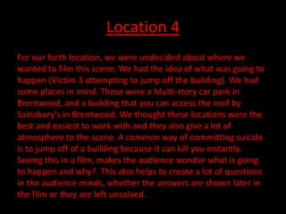 Location 4
For our forth location, we were undecided about where we
wanted to film this scene. We had the idea of what was going to
happen (Victim 3 attempting to jump off the building). We had
some places in mind. These were a Multi-story car park in
Brentwood, and a building that you can access the roof by
Sainsbury's in Brentwood. We thought these locations were the
best and easiest to work with and they also give a lot of
atmosphere to the scene. A common way of committing suicide
is to jump off of a building because it can kill you instantly.
Seeing this in a film, makes the audience wonder what is going
to happen and why?. This also helps to create a lot of questions
in the audience minds, whether the answers are shown later in
the film or they are left unsolved.
 