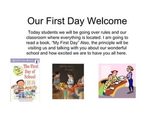 Our First Day Welcome Today students we will be going over rules and our classroom where everything is located. I am going to read a book, “My First Day” Also, the principle will be visiting us and talking with you about our wonderful school and how excited we are to have you all here.  