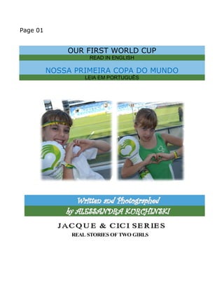 Page 01 
OUR FIRST WORLD CUP 
READ IN ENGLISH 
NOSSA PRIMEIRA COPA DO MUNDO 
LEIA EM PORTUGUÊS 
Wriitttten and Phottographed 
by ALESSANDRA KURCHIINSKII 
REAL STORIES OF TWO GIRLS 
 