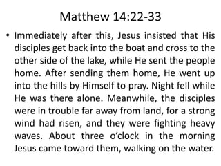 Matthew 14:22-33
• Immediately after this, Jesus insisted that His
disciples get back into the boat and cross to the
other side of the lake, while He sent the people
home. After sending them home, He went up
into the hills by Himself to pray. Night fell while
He was there alone. Meanwhile, the disciples
were in trouble far away from land, for a strong
wind had risen, and they were fighting heavy
waves. About three o’clock in the morning
Jesus came toward them, walking on the water.
 