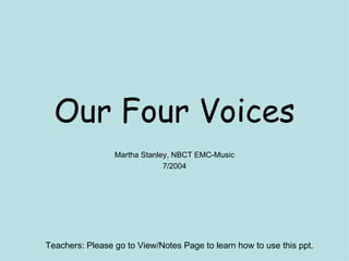 Our Four Voices Martha Stanley, NBCT EMC-Music 7/2004 Teachers: Please go to View/Notes Page to learn how to use this ppt.  
