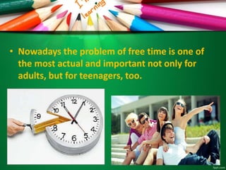 • Nowadays the problem of free time is one of
the most actual and important not only for
adults, but for teenagers, too.
 