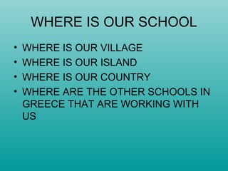 WHERE IS OUR SCHOOL
• WHERE IS OUR VILLAGE
• WHERE IS OUR ISLAND
• WHERE IS OUR COUNTRY
• WHERE ARE THE OTHER SCHOOLS IN
GREECE THAT ARE WORKING WITH
US
 