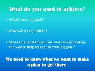 What do you want to achieve?
• What’s your big goal?
• How will you get there?
• What smaller steps will you work towards along
the way to help you get to your big goal?
We need to know what we want to make
a plan to get there.
 