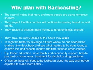 Why plan with Backcasting?
• The council notice that more and more people are using homeless
shelters.
• They project that this number will continue increasing based on past
trends.
• They decide to allocate more money to fund homeless shelters.
• They have not really looked at the future they want.
• It might be better to envisage a future where no one needed the
shelters, then look back and see what needed to be done today to
achieve this and allocate money and time to these areas instead.
• E.g. Better education, more family and community support, help to
pay rent or home loans, treatment for alcohol or drug problems.
• Of course these will need to be looked at along the way and maybe
adjusted to make them better .
 